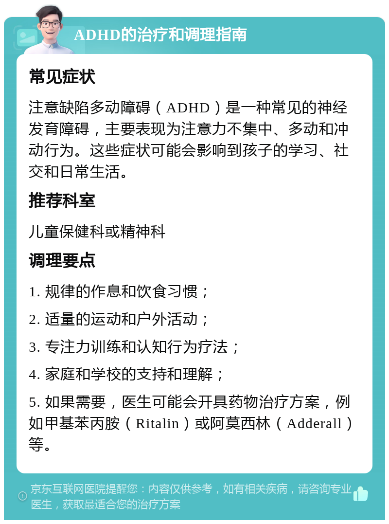 ADHD的治疗和调理指南 常见症状 注意缺陷多动障碍（ADHD）是一种常见的神经发育障碍，主要表现为注意力不集中、多动和冲动行为。这些症状可能会影响到孩子的学习、社交和日常生活。 推荐科室 儿童保健科或精神科 调理要点 1. 规律的作息和饮食习惯； 2. 适量的运动和户外活动； 3. 专注力训练和认知行为疗法； 4. 家庭和学校的支持和理解； 5. 如果需要，医生可能会开具药物治疗方案，例如甲基苯丙胺（Ritalin）或阿莫西林（Adderall）等。