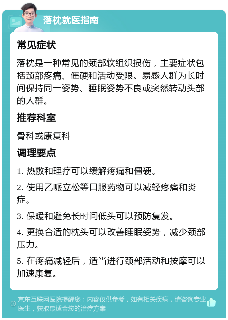 落枕就医指南 常见症状 落枕是一种常见的颈部软组织损伤，主要症状包括颈部疼痛、僵硬和活动受限。易感人群为长时间保持同一姿势、睡眠姿势不良或突然转动头部的人群。 推荐科室 骨科或康复科 调理要点 1. 热敷和理疗可以缓解疼痛和僵硬。 2. 使用乙哌立松等口服药物可以减轻疼痛和炎症。 3. 保暖和避免长时间低头可以预防复发。 4. 更换合适的枕头可以改善睡眠姿势，减少颈部压力。 5. 在疼痛减轻后，适当进行颈部活动和按摩可以加速康复。