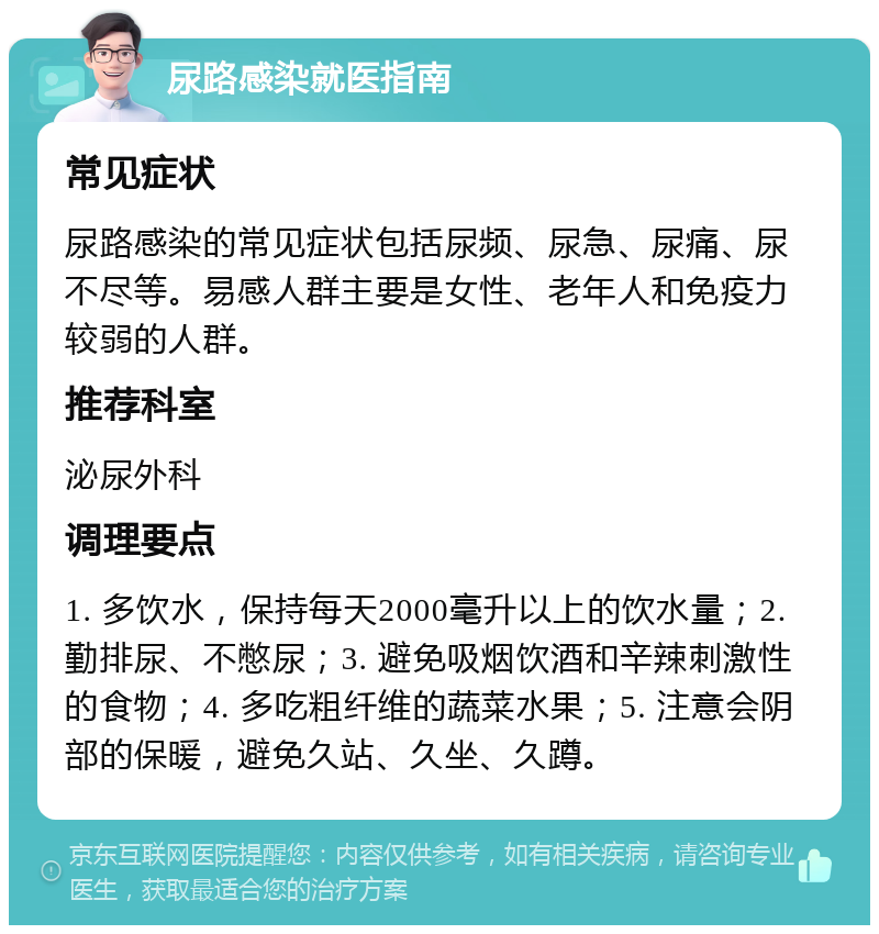 尿路感染就医指南 常见症状 尿路感染的常见症状包括尿频、尿急、尿痛、尿不尽等。易感人群主要是女性、老年人和免疫力较弱的人群。 推荐科室 泌尿外科 调理要点 1. 多饮水，保持每天2000毫升以上的饮水量；2. 勤排尿、不憋尿；3. 避免吸烟饮酒和辛辣刺激性的食物；4. 多吃粗纤维的蔬菜水果；5. 注意会阴部的保暖，避免久站、久坐、久蹲。