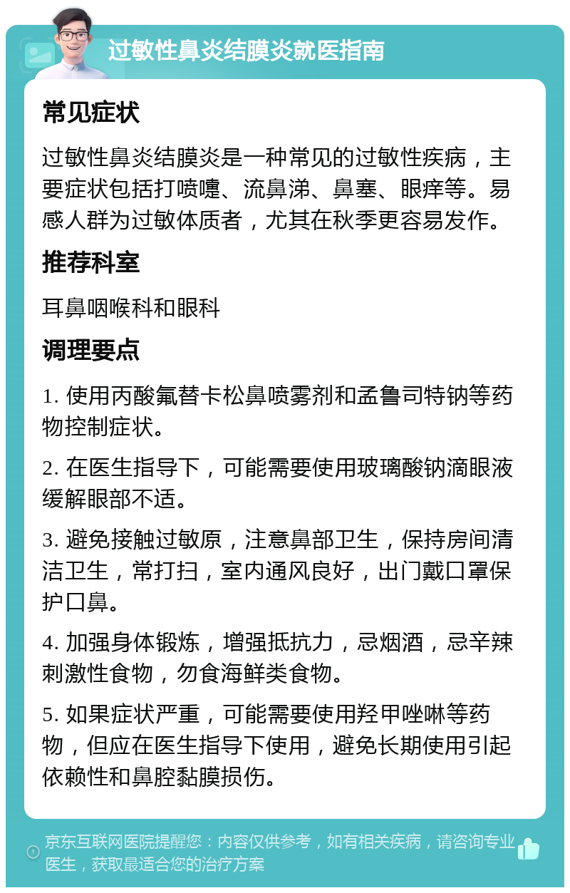 过敏性鼻炎结膜炎就医指南 常见症状 过敏性鼻炎结膜炎是一种常见的过敏性疾病，主要症状包括打喷嚏、流鼻涕、鼻塞、眼痒等。易感人群为过敏体质者，尤其在秋季更容易发作。 推荐科室 耳鼻咽喉科和眼科 调理要点 1. 使用丙酸氟替卡松鼻喷雾剂和孟鲁司特钠等药物控制症状。 2. 在医生指导下，可能需要使用玻璃酸钠滴眼液缓解眼部不适。 3. 避免接触过敏原，注意鼻部卫生，保持房间清洁卫生，常打扫，室内通风良好，出门戴口罩保护口鼻。 4. 加强身体锻炼，增强抵抗力，忌烟酒，忌辛辣刺激性食物，勿食海鲜类食物。 5. 如果症状严重，可能需要使用羟甲唑啉等药物，但应在医生指导下使用，避免长期使用引起依赖性和鼻腔黏膜损伤。