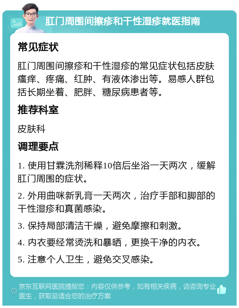 肛门周围间擦疹和干性湿疹就医指南 常见症状 肛门周围间擦疹和干性湿疹的常见症状包括皮肤瘙痒、疼痛、红肿、有液体渗出等。易感人群包括长期坐着、肥胖、糖尿病患者等。 推荐科室 皮肤科 调理要点 1. 使用甘霖洗剂稀释10倍后坐浴一天两次，缓解肛门周围的症状。 2. 外用曲咪新乳膏一天两次，治疗手部和脚部的干性湿疹和真菌感染。 3. 保持局部清洁干燥，避免摩擦和刺激。 4. 内衣要经常烫洗和暴晒，更换干净的内衣。 5. 注意个人卫生，避免交叉感染。