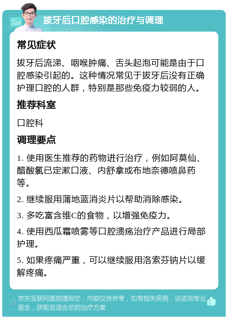 拔牙后口腔感染的治疗与调理 常见症状 拔牙后流涕、咽喉肿痛、舌头起泡可能是由于口腔感染引起的。这种情况常见于拔牙后没有正确护理口腔的人群，特别是那些免疫力较弱的人。 推荐科室 口腔科 调理要点 1. 使用医生推荐的药物进行治疗，例如阿莫仙、醋酸氯已定漱口液、内舒拿或布地奈德喷鼻药等。 2. 继续服用蒲地蓝消炎片以帮助消除感染。 3. 多吃富含维C的食物，以增强免疫力。 4. 使用西瓜霜喷雾等口腔溃疡治疗产品进行局部护理。 5. 如果疼痛严重，可以继续服用洛索芬钠片以缓解疼痛。