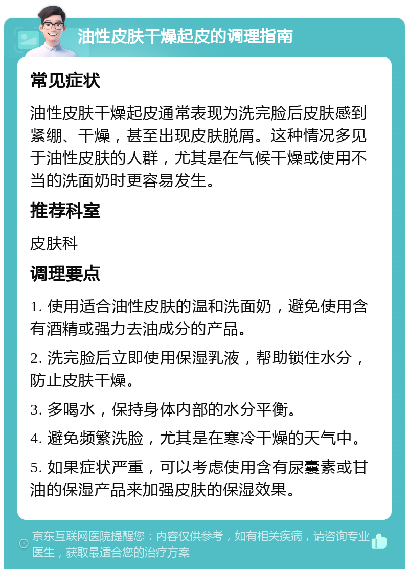 油性皮肤干燥起皮的调理指南 常见症状 油性皮肤干燥起皮通常表现为洗完脸后皮肤感到紧绷、干燥，甚至出现皮肤脱屑。这种情况多见于油性皮肤的人群，尤其是在气候干燥或使用不当的洗面奶时更容易发生。 推荐科室 皮肤科 调理要点 1. 使用适合油性皮肤的温和洗面奶，避免使用含有酒精或强力去油成分的产品。 2. 洗完脸后立即使用保湿乳液，帮助锁住水分，防止皮肤干燥。 3. 多喝水，保持身体内部的水分平衡。 4. 避免频繁洗脸，尤其是在寒冷干燥的天气中。 5. 如果症状严重，可以考虑使用含有尿囊素或甘油的保湿产品来加强皮肤的保湿效果。