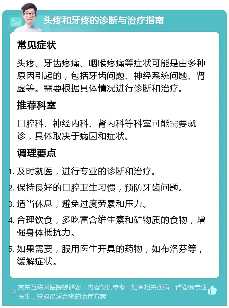 头疼和牙疼的诊断与治疗指南 常见症状 头疼、牙齿疼痛、咽喉疼痛等症状可能是由多种原因引起的，包括牙齿问题、神经系统问题、肾虚等。需要根据具体情况进行诊断和治疗。 推荐科室 口腔科、神经内科、肾内科等科室可能需要就诊，具体取决于病因和症状。 调理要点 及时就医，进行专业的诊断和治疗。 保持良好的口腔卫生习惯，预防牙齿问题。 适当休息，避免过度劳累和压力。 合理饮食，多吃富含维生素和矿物质的食物，增强身体抵抗力。 如果需要，服用医生开具的药物，如布洛芬等，缓解症状。