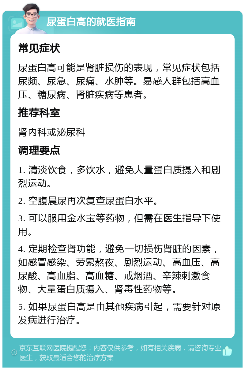 尿蛋白高的就医指南 常见症状 尿蛋白高可能是肾脏损伤的表现，常见症状包括尿频、尿急、尿痛、水肿等。易感人群包括高血压、糖尿病、肾脏疾病等患者。 推荐科室 肾内科或泌尿科 调理要点 1. 清淡饮食，多饮水，避免大量蛋白质摄入和剧烈运动。 2. 空腹晨尿再次复查尿蛋白水平。 3. 可以服用金水宝等药物，但需在医生指导下使用。 4. 定期检查肾功能，避免一切损伤肾脏的因素，如感冒感染、劳累熬夜、剧烈运动、高血压、高尿酸、高血脂、高血糖、戒烟酒、辛辣刺激食物、大量蛋白质摄入、肾毒性药物等。 5. 如果尿蛋白高是由其他疾病引起，需要针对原发病进行治疗。