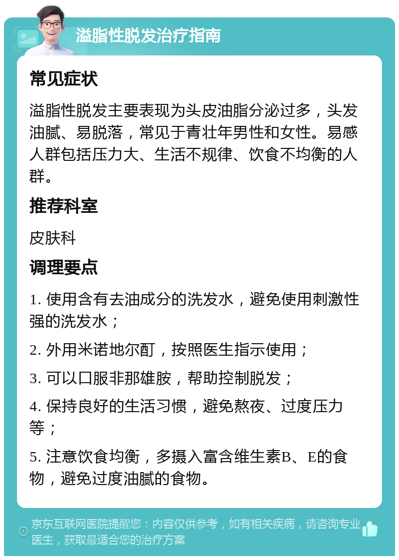 溢脂性脱发治疗指南 常见症状 溢脂性脱发主要表现为头皮油脂分泌过多，头发油腻、易脱落，常见于青壮年男性和女性。易感人群包括压力大、生活不规律、饮食不均衡的人群。 推荐科室 皮肤科 调理要点 1. 使用含有去油成分的洗发水，避免使用刺激性强的洗发水； 2. 外用米诺地尔酊，按照医生指示使用； 3. 可以口服非那雄胺，帮助控制脱发； 4. 保持良好的生活习惯，避免熬夜、过度压力等； 5. 注意饮食均衡，多摄入富含维生素B、E的食物，避免过度油腻的食物。