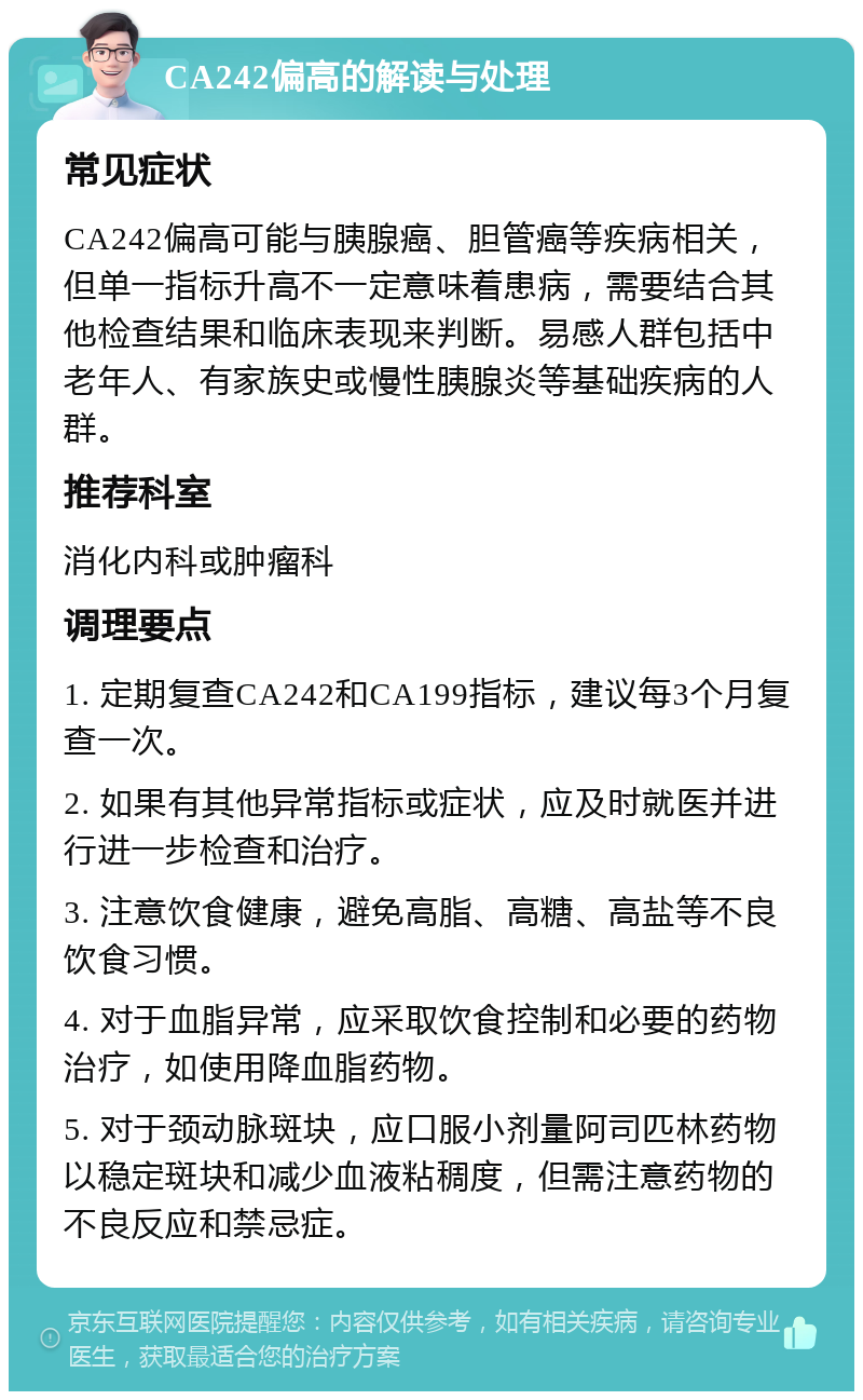 CA242偏高的解读与处理 常见症状 CA242偏高可能与胰腺癌、胆管癌等疾病相关，但单一指标升高不一定意味着患病，需要结合其他检查结果和临床表现来判断。易感人群包括中老年人、有家族史或慢性胰腺炎等基础疾病的人群。 推荐科室 消化内科或肿瘤科 调理要点 1. 定期复查CA242和CA199指标，建议每3个月复查一次。 2. 如果有其他异常指标或症状，应及时就医并进行进一步检查和治疗。 3. 注意饮食健康，避免高脂、高糖、高盐等不良饮食习惯。 4. 对于血脂异常，应采取饮食控制和必要的药物治疗，如使用降血脂药物。 5. 对于颈动脉斑块，应口服小剂量阿司匹林药物以稳定斑块和减少血液粘稠度，但需注意药物的不良反应和禁忌症。