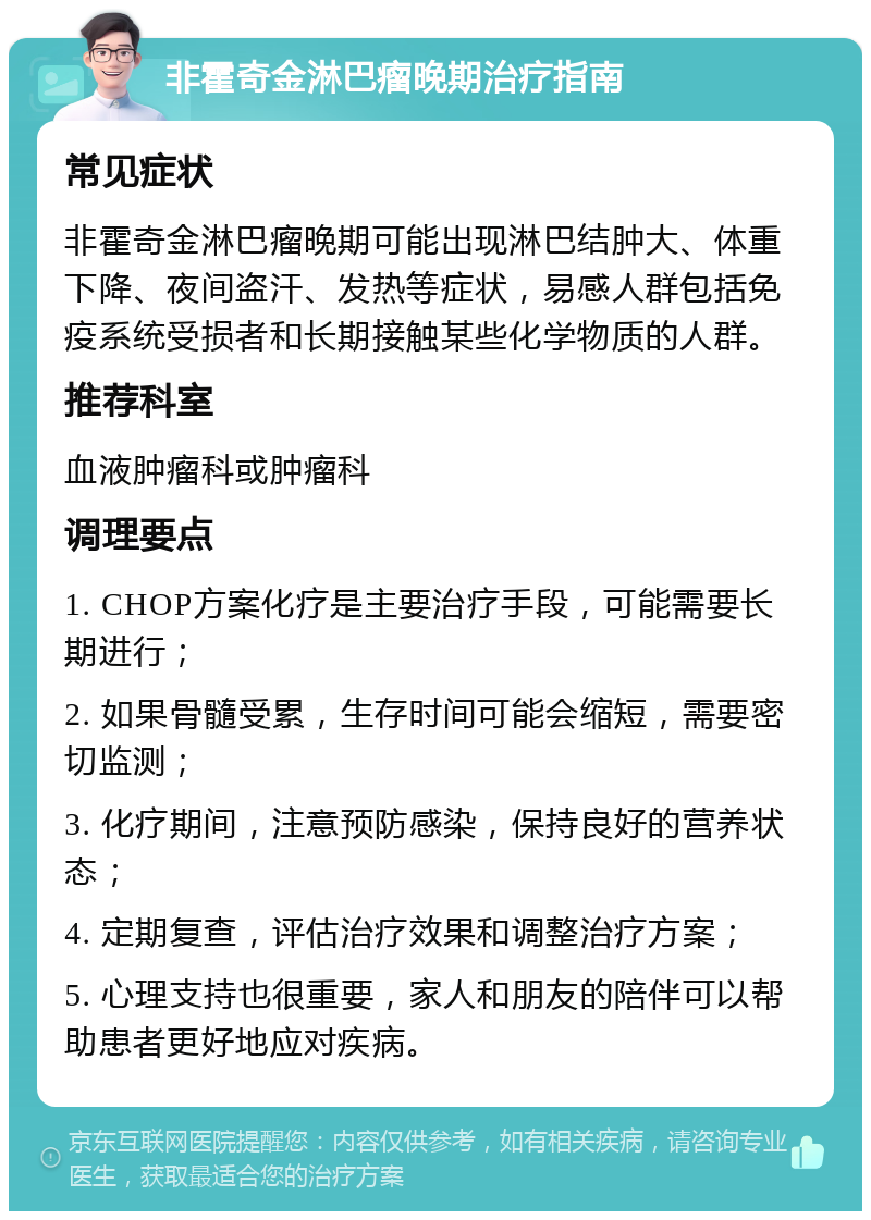 非霍奇金淋巴瘤晚期治疗指南 常见症状 非霍奇金淋巴瘤晚期可能出现淋巴结肿大、体重下降、夜间盗汗、发热等症状，易感人群包括免疫系统受损者和长期接触某些化学物质的人群。 推荐科室 血液肿瘤科或肿瘤科 调理要点 1. CHOP方案化疗是主要治疗手段，可能需要长期进行； 2. 如果骨髓受累，生存时间可能会缩短，需要密切监测； 3. 化疗期间，注意预防感染，保持良好的营养状态； 4. 定期复查，评估治疗效果和调整治疗方案； 5. 心理支持也很重要，家人和朋友的陪伴可以帮助患者更好地应对疾病。