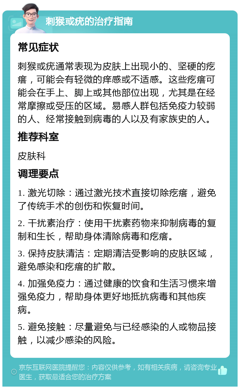 刺猴或疣的治疗指南 常见症状 刺猴或疣通常表现为皮肤上出现小的、坚硬的疙瘩，可能会有轻微的痒感或不适感。这些疙瘩可能会在手上、脚上或其他部位出现，尤其是在经常摩擦或受压的区域。易感人群包括免疫力较弱的人、经常接触到病毒的人以及有家族史的人。 推荐科室 皮肤科 调理要点 1. 激光切除：通过激光技术直接切除疙瘩，避免了传统手术的创伤和恢复时间。 2. 干扰素治疗：使用干扰素药物来抑制病毒的复制和生长，帮助身体清除病毒和疙瘩。 3. 保持皮肤清洁：定期清洁受影响的皮肤区域，避免感染和疙瘩的扩散。 4. 加强免疫力：通过健康的饮食和生活习惯来增强免疫力，帮助身体更好地抵抗病毒和其他疾病。 5. 避免接触：尽量避免与已经感染的人或物品接触，以减少感染的风险。