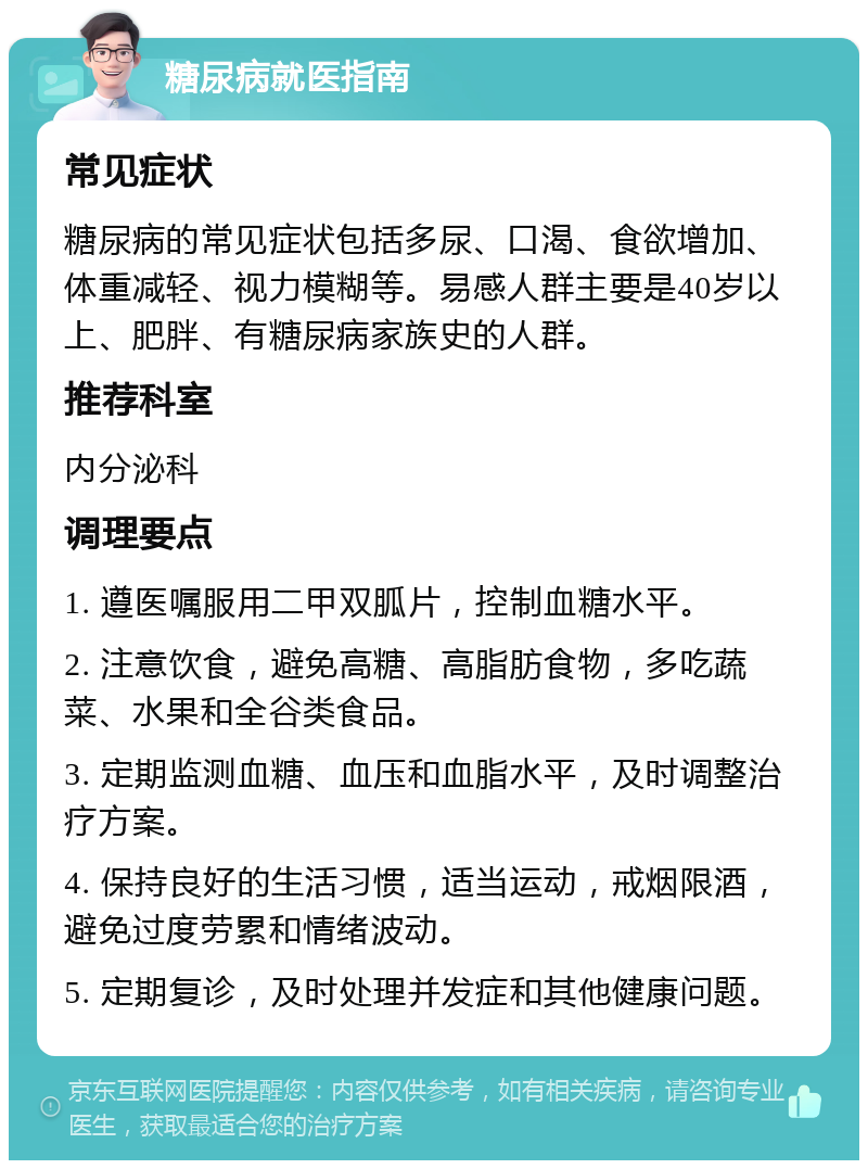 糖尿病就医指南 常见症状 糖尿病的常见症状包括多尿、口渴、食欲增加、体重减轻、视力模糊等。易感人群主要是40岁以上、肥胖、有糖尿病家族史的人群。 推荐科室 内分泌科 调理要点 1. 遵医嘱服用二甲双胍片，控制血糖水平。 2. 注意饮食，避免高糖、高脂肪食物，多吃蔬菜、水果和全谷类食品。 3. 定期监测血糖、血压和血脂水平，及时调整治疗方案。 4. 保持良好的生活习惯，适当运动，戒烟限酒，避免过度劳累和情绪波动。 5. 定期复诊，及时处理并发症和其他健康问题。