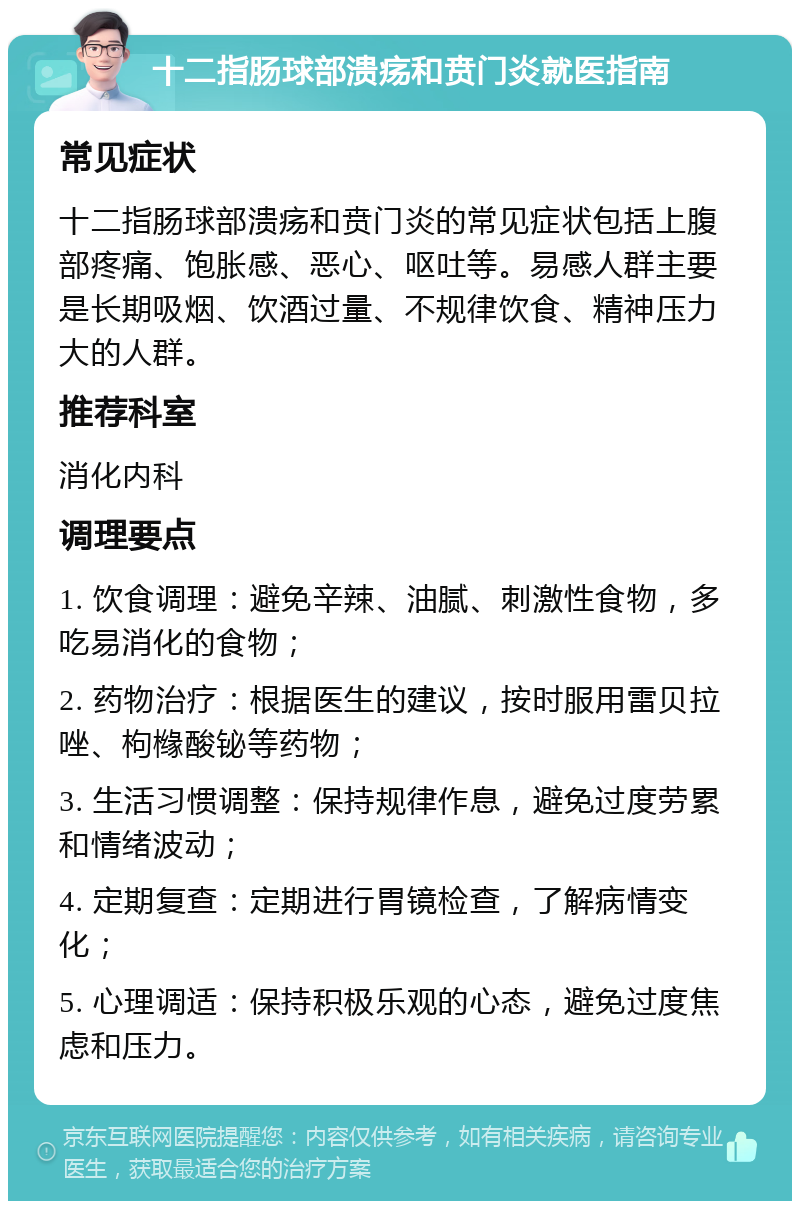 十二指肠球部溃疡和贲门炎就医指南 常见症状 十二指肠球部溃疡和贲门炎的常见症状包括上腹部疼痛、饱胀感、恶心、呕吐等。易感人群主要是长期吸烟、饮酒过量、不规律饮食、精神压力大的人群。 推荐科室 消化内科 调理要点 1. 饮食调理：避免辛辣、油腻、刺激性食物，多吃易消化的食物； 2. 药物治疗：根据医生的建议，按时服用雷贝拉唑、枸橼酸铋等药物； 3. 生活习惯调整：保持规律作息，避免过度劳累和情绪波动； 4. 定期复查：定期进行胃镜检查，了解病情变化； 5. 心理调适：保持积极乐观的心态，避免过度焦虑和压力。