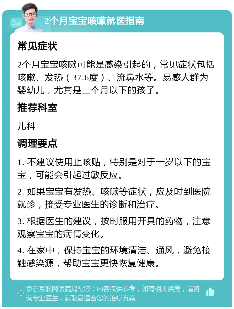 2个月宝宝咳嗽就医指南 常见症状 2个月宝宝咳嗽可能是感染引起的，常见症状包括咳嗽、发热（37.6度）、流鼻水等。易感人群为婴幼儿，尤其是三个月以下的孩子。 推荐科室 儿科 调理要点 1. 不建议使用止咳贴，特别是对于一岁以下的宝宝，可能会引起过敏反应。 2. 如果宝宝有发热、咳嗽等症状，应及时到医院就诊，接受专业医生的诊断和治疗。 3. 根据医生的建议，按时服用开具的药物，注意观察宝宝的病情变化。 4. 在家中，保持宝宝的环境清洁、通风，避免接触感染源，帮助宝宝更快恢复健康。