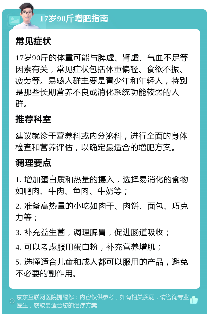 17岁90斤增肥指南 常见症状 17岁90斤的体重可能与脾虚、肾虚、气血不足等因素有关，常见症状包括体重偏轻、食欲不振、疲劳等。易感人群主要是青少年和年轻人，特别是那些长期营养不良或消化系统功能较弱的人群。 推荐科室 建议就诊于营养科或内分泌科，进行全面的身体检查和营养评估，以确定最适合的增肥方案。 调理要点 1. 增加蛋白质和热量的摄入，选择易消化的食物如鸭肉、牛肉、鱼肉、牛奶等； 2. 准备高热量的小吃如肉干、肉饼、面包、巧克力等； 3. 补充益生菌，调理脾胃，促进肠道吸收； 4. 可以考虑服用蛋白粉，补充营养增肌； 5. 选择适合儿童和成人都可以服用的产品，避免不必要的副作用。