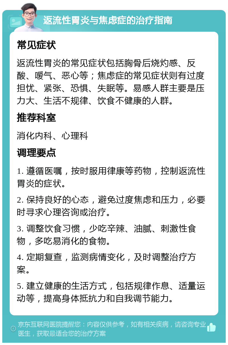 返流性胃炎与焦虑症的治疗指南 常见症状 返流性胃炎的常见症状包括胸骨后烧灼感、反酸、嗳气、恶心等；焦虑症的常见症状则有过度担忧、紧张、恐惧、失眠等。易感人群主要是压力大、生活不规律、饮食不健康的人群。 推荐科室 消化内科、心理科 调理要点 1. 遵循医嘱，按时服用律康等药物，控制返流性胃炎的症状。 2. 保持良好的心态，避免过度焦虑和压力，必要时寻求心理咨询或治疗。 3. 调整饮食习惯，少吃辛辣、油腻、刺激性食物，多吃易消化的食物。 4. 定期复查，监测病情变化，及时调整治疗方案。 5. 建立健康的生活方式，包括规律作息、适量运动等，提高身体抵抗力和自我调节能力。