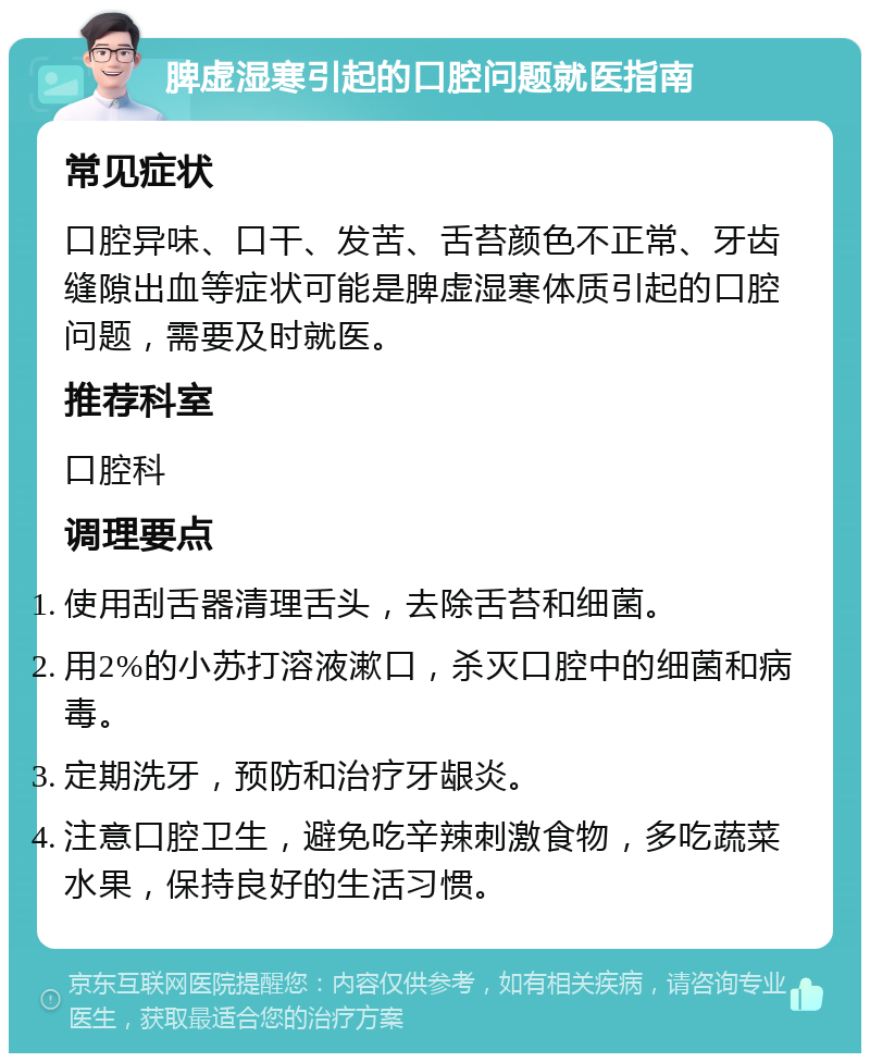 脾虚湿寒引起的口腔问题就医指南 常见症状 口腔异味、口干、发苦、舌苔颜色不正常、牙齿缝隙出血等症状可能是脾虚湿寒体质引起的口腔问题，需要及时就医。 推荐科室 口腔科 调理要点 使用刮舌器清理舌头，去除舌苔和细菌。 用2%的小苏打溶液漱口，杀灭口腔中的细菌和病毒。 定期洗牙，预防和治疗牙龈炎。 注意口腔卫生，避免吃辛辣刺激食物，多吃蔬菜水果，保持良好的生活习惯。