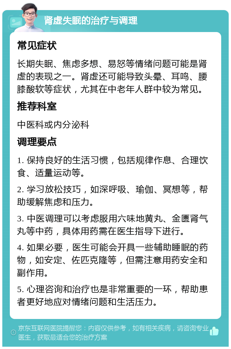 肾虚失眠的治疗与调理 常见症状 长期失眠、焦虑多想、易怒等情绪问题可能是肾虚的表现之一。肾虚还可能导致头晕、耳鸣、腰膝酸软等症状，尤其在中老年人群中较为常见。 推荐科室 中医科或内分泌科 调理要点 1. 保持良好的生活习惯，包括规律作息、合理饮食、适量运动等。 2. 学习放松技巧，如深呼吸、瑜伽、冥想等，帮助缓解焦虑和压力。 3. 中医调理可以考虑服用六味地黄丸、金匮肾气丸等中药，具体用药需在医生指导下进行。 4. 如果必要，医生可能会开具一些辅助睡眠的药物，如安定、佐匹克隆等，但需注意用药安全和副作用。 5. 心理咨询和治疗也是非常重要的一环，帮助患者更好地应对情绪问题和生活压力。