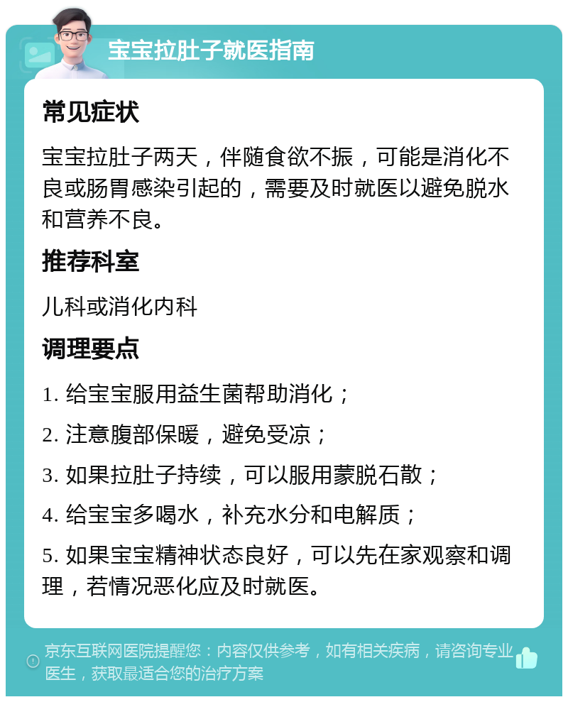 宝宝拉肚子就医指南 常见症状 宝宝拉肚子两天，伴随食欲不振，可能是消化不良或肠胃感染引起的，需要及时就医以避免脱水和营养不良。 推荐科室 儿科或消化内科 调理要点 1. 给宝宝服用益生菌帮助消化； 2. 注意腹部保暖，避免受凉； 3. 如果拉肚子持续，可以服用蒙脱石散； 4. 给宝宝多喝水，补充水分和电解质； 5. 如果宝宝精神状态良好，可以先在家观察和调理，若情况恶化应及时就医。