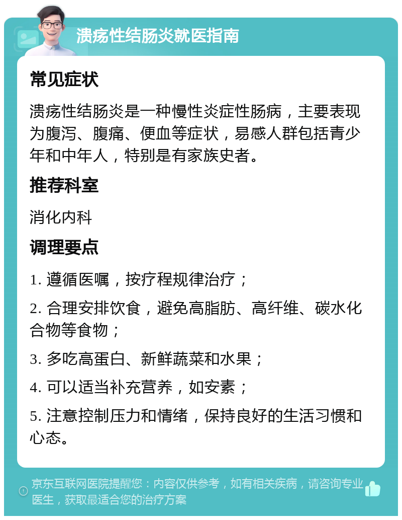 溃疡性结肠炎就医指南 常见症状 溃疡性结肠炎是一种慢性炎症性肠病，主要表现为腹泻、腹痛、便血等症状，易感人群包括青少年和中年人，特别是有家族史者。 推荐科室 消化内科 调理要点 1. 遵循医嘱，按疗程规律治疗； 2. 合理安排饮食，避免高脂肪、高纤维、碳水化合物等食物； 3. 多吃高蛋白、新鲜蔬菜和水果； 4. 可以适当补充营养，如安素； 5. 注意控制压力和情绪，保持良好的生活习惯和心态。