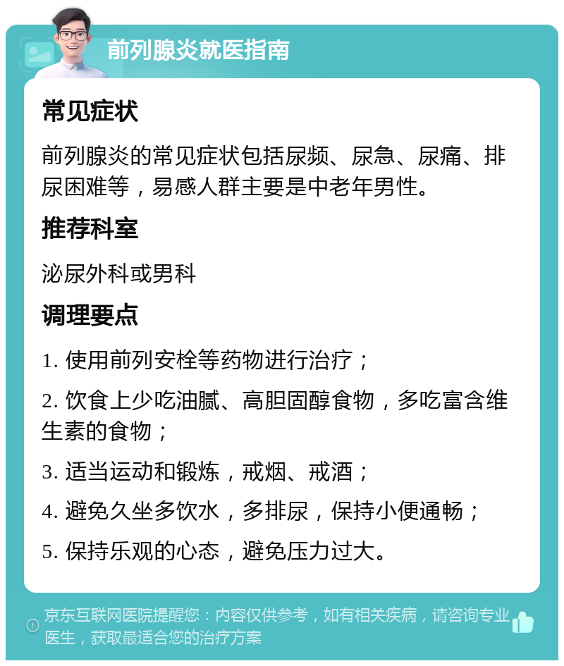 前列腺炎就医指南 常见症状 前列腺炎的常见症状包括尿频、尿急、尿痛、排尿困难等，易感人群主要是中老年男性。 推荐科室 泌尿外科或男科 调理要点 1. 使用前列安栓等药物进行治疗； 2. 饮食上少吃油腻、高胆固醇食物，多吃富含维生素的食物； 3. 适当运动和锻炼，戒烟、戒酒； 4. 避免久坐多饮水，多排尿，保持小便通畅； 5. 保持乐观的心态，避免压力过大。