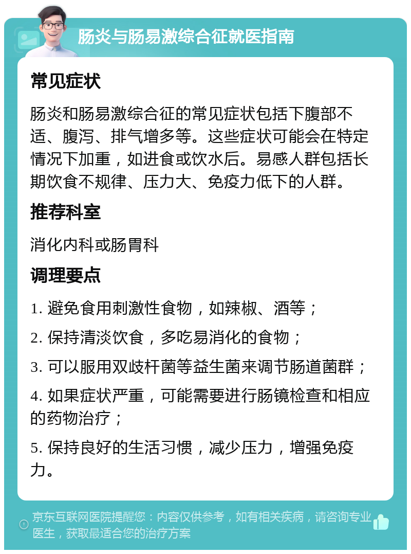 肠炎与肠易激综合征就医指南 常见症状 肠炎和肠易激综合征的常见症状包括下腹部不适、腹泻、排气增多等。这些症状可能会在特定情况下加重，如进食或饮水后。易感人群包括长期饮食不规律、压力大、免疫力低下的人群。 推荐科室 消化内科或肠胃科 调理要点 1. 避免食用刺激性食物，如辣椒、酒等； 2. 保持清淡饮食，多吃易消化的食物； 3. 可以服用双歧杆菌等益生菌来调节肠道菌群； 4. 如果症状严重，可能需要进行肠镜检查和相应的药物治疗； 5. 保持良好的生活习惯，减少压力，增强免疫力。