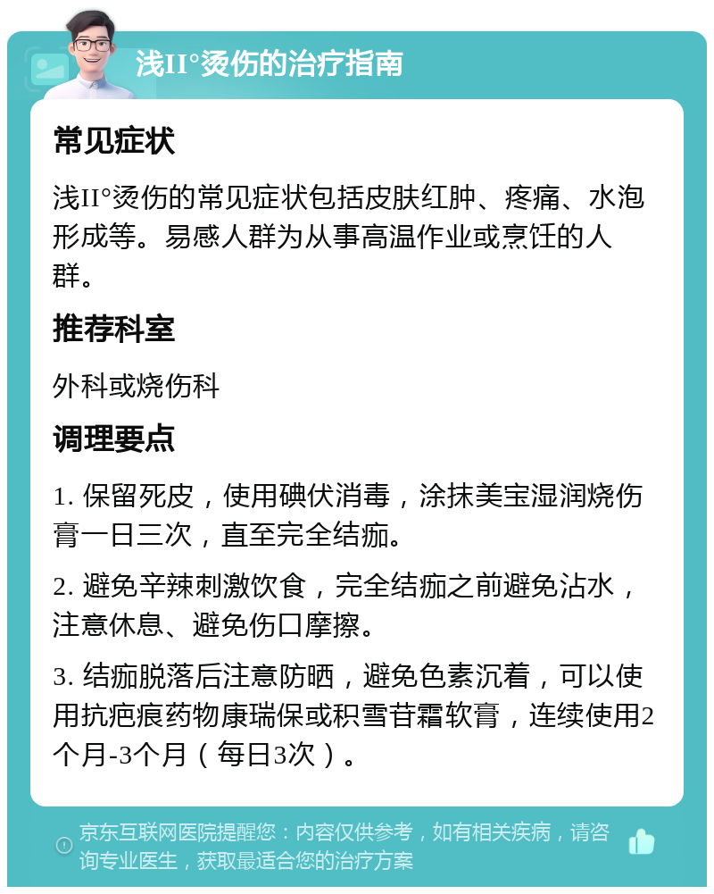 浅II°烫伤的治疗指南 常见症状 浅II°烫伤的常见症状包括皮肤红肿、疼痛、水泡形成等。易感人群为从事高温作业或烹饪的人群。 推荐科室 外科或烧伤科 调理要点 1. 保留死皮，使用碘伏消毒，涂抹美宝湿润烧伤膏一日三次，直至完全结痂。 2. 避免辛辣刺激饮食，完全结痂之前避免沾水，注意休息、避免伤口摩擦。 3. 结痂脱落后注意防晒，避免色素沉着，可以使用抗疤痕药物康瑞保或积雪苷霜软膏，连续使用2个月-3个月（每日3次）。