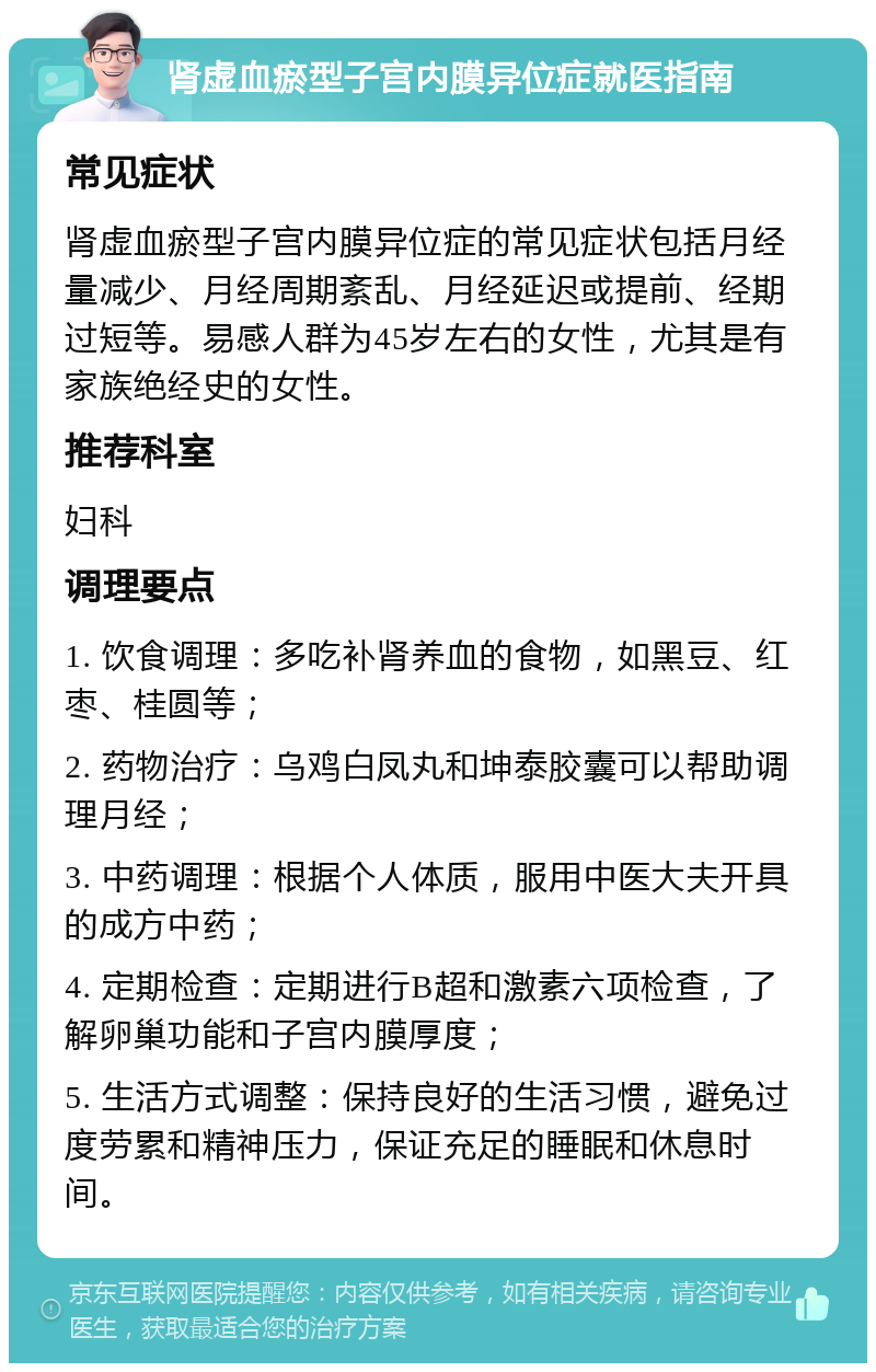 肾虚血瘀型子宫内膜异位症就医指南 常见症状 肾虚血瘀型子宫内膜异位症的常见症状包括月经量减少、月经周期紊乱、月经延迟或提前、经期过短等。易感人群为45岁左右的女性，尤其是有家族绝经史的女性。 推荐科室 妇科 调理要点 1. 饮食调理：多吃补肾养血的食物，如黑豆、红枣、桂圆等； 2. 药物治疗：乌鸡白凤丸和坤泰胶囊可以帮助调理月经； 3. 中药调理：根据个人体质，服用中医大夫开具的成方中药； 4. 定期检查：定期进行B超和激素六项检查，了解卵巢功能和子宫内膜厚度； 5. 生活方式调整：保持良好的生活习惯，避免过度劳累和精神压力，保证充足的睡眠和休息时间。