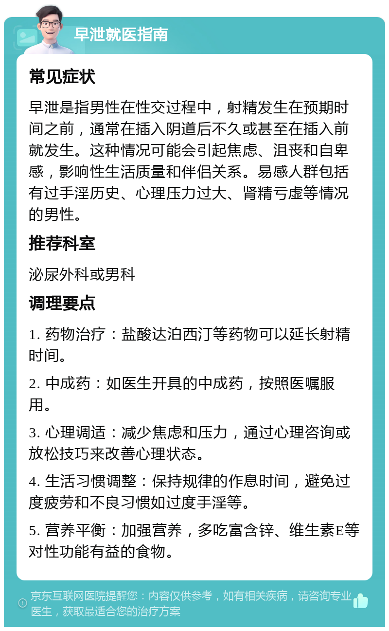 早泄就医指南 常见症状 早泄是指男性在性交过程中，射精发生在预期时间之前，通常在插入阴道后不久或甚至在插入前就发生。这种情况可能会引起焦虑、沮丧和自卑感，影响性生活质量和伴侣关系。易感人群包括有过手淫历史、心理压力过大、肾精亏虚等情况的男性。 推荐科室 泌尿外科或男科 调理要点 1. 药物治疗：盐酸达泊西汀等药物可以延长射精时间。 2. 中成药：如医生开具的中成药，按照医嘱服用。 3. 心理调适：减少焦虑和压力，通过心理咨询或放松技巧来改善心理状态。 4. 生活习惯调整：保持规律的作息时间，避免过度疲劳和不良习惯如过度手淫等。 5. 营养平衡：加强营养，多吃富含锌、维生素E等对性功能有益的食物。