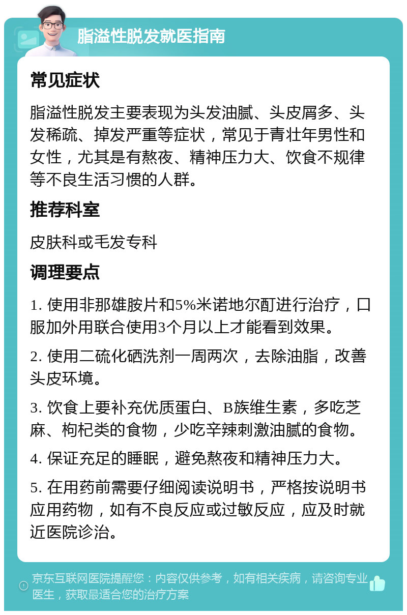 脂溢性脱发就医指南 常见症状 脂溢性脱发主要表现为头发油腻、头皮屑多、头发稀疏、掉发严重等症状，常见于青壮年男性和女性，尤其是有熬夜、精神压力大、饮食不规律等不良生活习惯的人群。 推荐科室 皮肤科或毛发专科 调理要点 1. 使用非那雄胺片和5%米诺地尔酊进行治疗，口服加外用联合使用3个月以上才能看到效果。 2. 使用二硫化硒洗剂一周两次，去除油脂，改善头皮环境。 3. 饮食上要补充优质蛋白、B族维生素，多吃芝麻、枸杞类的食物，少吃辛辣刺激油腻的食物。 4. 保证充足的睡眠，避免熬夜和精神压力大。 5. 在用药前需要仔细阅读说明书，严格按说明书应用药物，如有不良反应或过敏反应，应及时就近医院诊治。