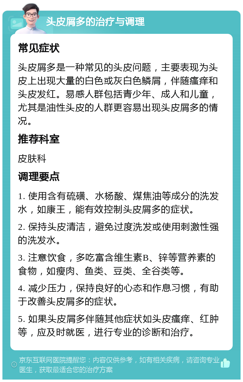 头皮屑多的治疗与调理 常见症状 头皮屑多是一种常见的头皮问题，主要表现为头皮上出现大量的白色或灰白色鳞屑，伴随瘙痒和头皮发红。易感人群包括青少年、成人和儿童，尤其是油性头皮的人群更容易出现头皮屑多的情况。 推荐科室 皮肤科 调理要点 1. 使用含有硫磺、水杨酸、煤焦油等成分的洗发水，如康王，能有效控制头皮屑多的症状。 2. 保持头皮清洁，避免过度洗发或使用刺激性强的洗发水。 3. 注意饮食，多吃富含维生素B、锌等营养素的食物，如瘦肉、鱼类、豆类、全谷类等。 4. 减少压力，保持良好的心态和作息习惯，有助于改善头皮屑多的症状。 5. 如果头皮屑多伴随其他症状如头皮瘙痒、红肿等，应及时就医，进行专业的诊断和治疗。