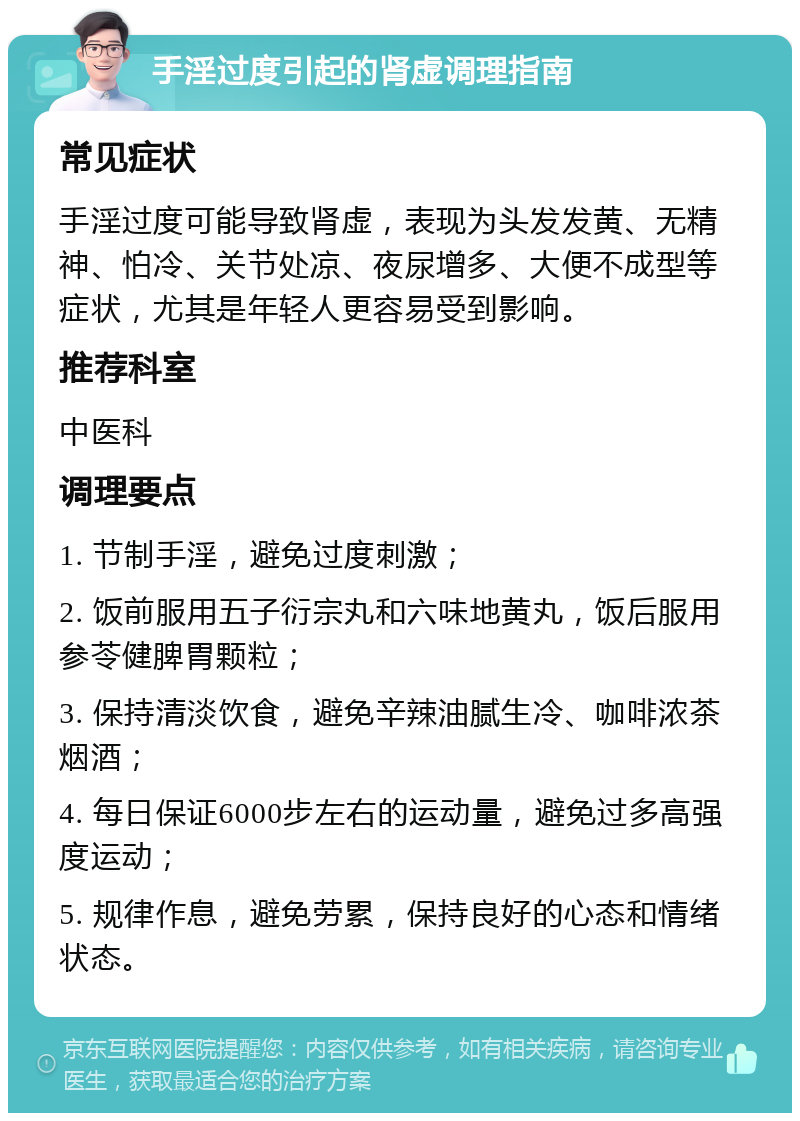 手淫过度引起的肾虚调理指南 常见症状 手淫过度可能导致肾虚，表现为头发发黄、无精神、怕冷、关节处凉、夜尿增多、大便不成型等症状，尤其是年轻人更容易受到影响。 推荐科室 中医科 调理要点 1. 节制手淫，避免过度刺激； 2. 饭前服用五子衍宗丸和六味地黄丸，饭后服用参苓健脾胃颗粒； 3. 保持清淡饮食，避免辛辣油腻生冷、咖啡浓茶烟酒； 4. 每日保证6000步左右的运动量，避免过多高强度运动； 5. 规律作息，避免劳累，保持良好的心态和情绪状态。