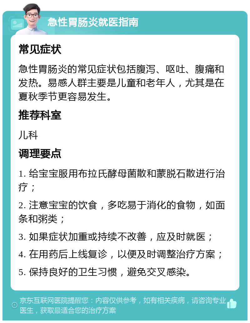 急性胃肠炎就医指南 常见症状 急性胃肠炎的常见症状包括腹泻、呕吐、腹痛和发热。易感人群主要是儿童和老年人，尤其是在夏秋季节更容易发生。 推荐科室 儿科 调理要点 1. 给宝宝服用布拉氏酵母菌散和蒙脱石散进行治疗； 2. 注意宝宝的饮食，多吃易于消化的食物，如面条和粥类； 3. 如果症状加重或持续不改善，应及时就医； 4. 在用药后上线复诊，以便及时调整治疗方案； 5. 保持良好的卫生习惯，避免交叉感染。