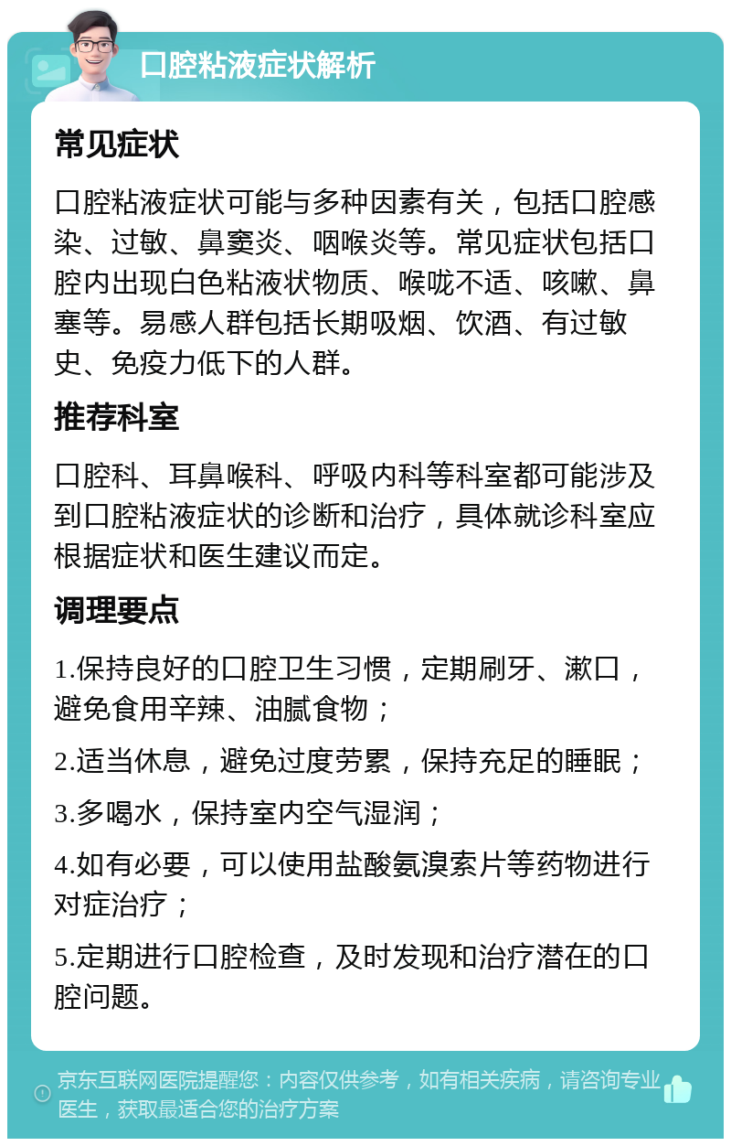 口腔粘液症状解析 常见症状 口腔粘液症状可能与多种因素有关，包括口腔感染、过敏、鼻窦炎、咽喉炎等。常见症状包括口腔内出现白色粘液状物质、喉咙不适、咳嗽、鼻塞等。易感人群包括长期吸烟、饮酒、有过敏史、免疫力低下的人群。 推荐科室 口腔科、耳鼻喉科、呼吸内科等科室都可能涉及到口腔粘液症状的诊断和治疗，具体就诊科室应根据症状和医生建议而定。 调理要点 1.保持良好的口腔卫生习惯，定期刷牙、漱口，避免食用辛辣、油腻食物； 2.适当休息，避免过度劳累，保持充足的睡眠； 3.多喝水，保持室内空气湿润； 4.如有必要，可以使用盐酸氨溴索片等药物进行对症治疗； 5.定期进行口腔检查，及时发现和治疗潜在的口腔问题。