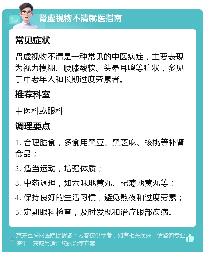 肾虚视物不清就医指南 常见症状 肾虚视物不清是一种常见的中医病症，主要表现为视力模糊、腰膝酸软、头晕耳鸣等症状，多见于中老年人和长期过度劳累者。 推荐科室 中医科或眼科 调理要点 1. 合理膳食，多食用黑豆、黑芝麻、核桃等补肾食品； 2. 适当运动，增强体质； 3. 中药调理，如六味地黄丸、杞菊地黄丸等； 4. 保持良好的生活习惯，避免熬夜和过度劳累； 5. 定期眼科检查，及时发现和治疗眼部疾病。