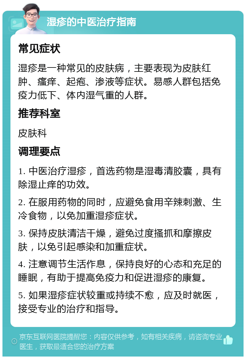 湿疹的中医治疗指南 常见症状 湿疹是一种常见的皮肤病，主要表现为皮肤红肿、瘙痒、起疱、渗液等症状。易感人群包括免疫力低下、体内湿气重的人群。 推荐科室 皮肤科 调理要点 1. 中医治疗湿疹，首选药物是湿毒清胶囊，具有除湿止痒的功效。 2. 在服用药物的同时，应避免食用辛辣刺激、生冷食物，以免加重湿疹症状。 3. 保持皮肤清洁干燥，避免过度搔抓和摩擦皮肤，以免引起感染和加重症状。 4. 注意调节生活作息，保持良好的心态和充足的睡眠，有助于提高免疫力和促进湿疹的康复。 5. 如果湿疹症状较重或持续不愈，应及时就医，接受专业的治疗和指导。