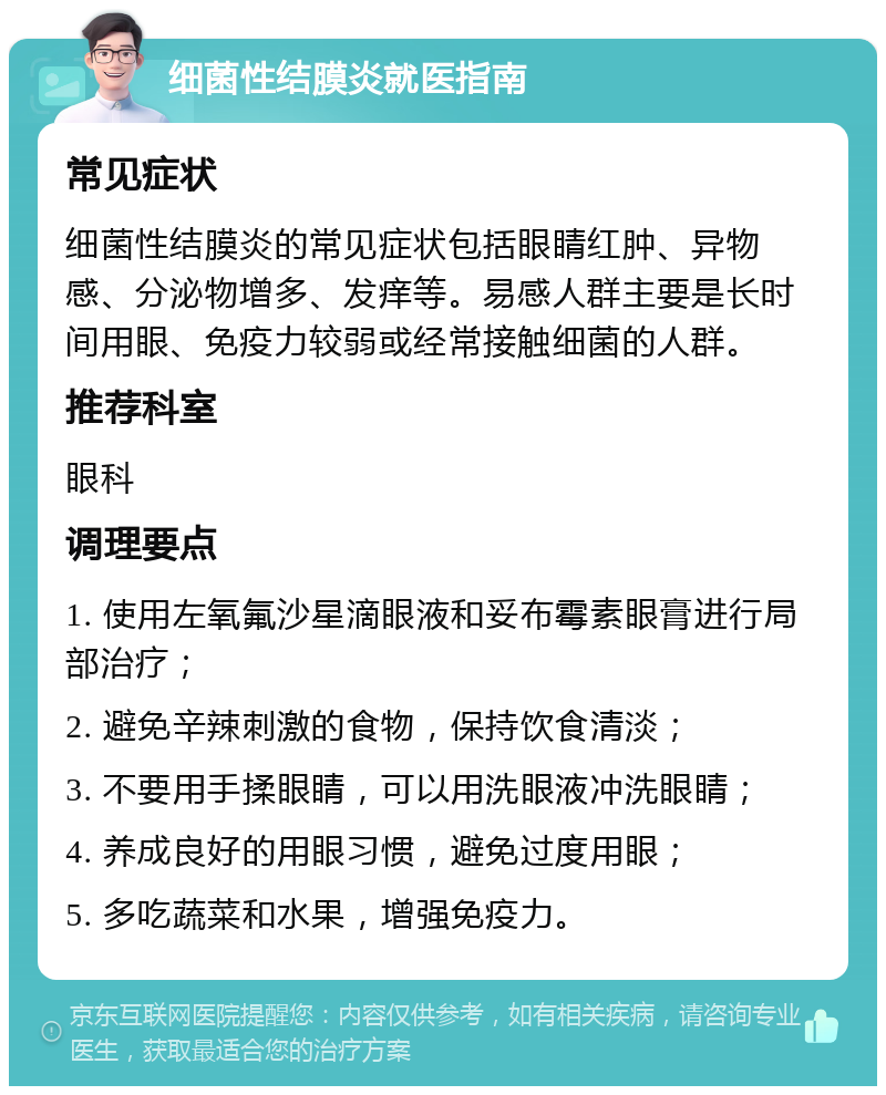 细菌性结膜炎就医指南 常见症状 细菌性结膜炎的常见症状包括眼睛红肿、异物感、分泌物增多、发痒等。易感人群主要是长时间用眼、免疫力较弱或经常接触细菌的人群。 推荐科室 眼科 调理要点 1. 使用左氧氟沙星滴眼液和妥布霉素眼膏进行局部治疗； 2. 避免辛辣刺激的食物，保持饮食清淡； 3. 不要用手揉眼睛，可以用洗眼液冲洗眼睛； 4. 养成良好的用眼习惯，避免过度用眼； 5. 多吃蔬菜和水果，增强免疫力。