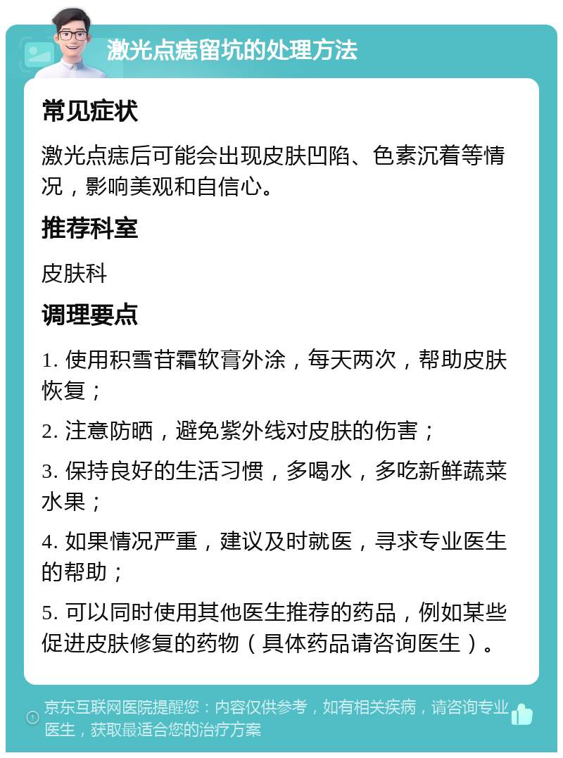 激光点痣留坑的处理方法 常见症状 激光点痣后可能会出现皮肤凹陷、色素沉着等情况，影响美观和自信心。 推荐科室 皮肤科 调理要点 1. 使用积雪苷霜软膏外涂，每天两次，帮助皮肤恢复； 2. 注意防晒，避免紫外线对皮肤的伤害； 3. 保持良好的生活习惯，多喝水，多吃新鲜蔬菜水果； 4. 如果情况严重，建议及时就医，寻求专业医生的帮助； 5. 可以同时使用其他医生推荐的药品，例如某些促进皮肤修复的药物（具体药品请咨询医生）。