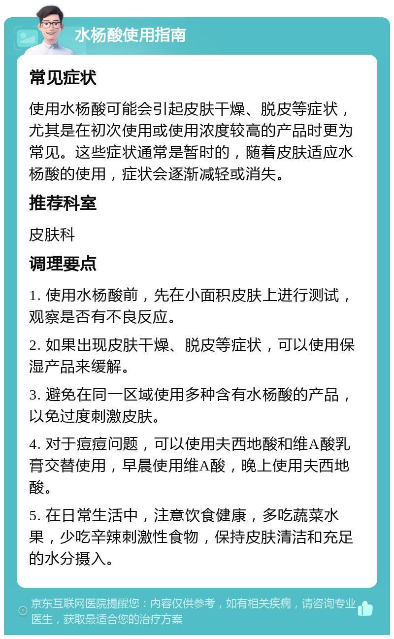 水杨酸使用指南 常见症状 使用水杨酸可能会引起皮肤干燥、脱皮等症状，尤其是在初次使用或使用浓度较高的产品时更为常见。这些症状通常是暂时的，随着皮肤适应水杨酸的使用，症状会逐渐减轻或消失。 推荐科室 皮肤科 调理要点 1. 使用水杨酸前，先在小面积皮肤上进行测试，观察是否有不良反应。 2. 如果出现皮肤干燥、脱皮等症状，可以使用保湿产品来缓解。 3. 避免在同一区域使用多种含有水杨酸的产品，以免过度刺激皮肤。 4. 对于痘痘问题，可以使用夫西地酸和维A酸乳膏交替使用，早晨使用维A酸，晚上使用夫西地酸。 5. 在日常生活中，注意饮食健康，多吃蔬菜水果，少吃辛辣刺激性食物，保持皮肤清洁和充足的水分摄入。