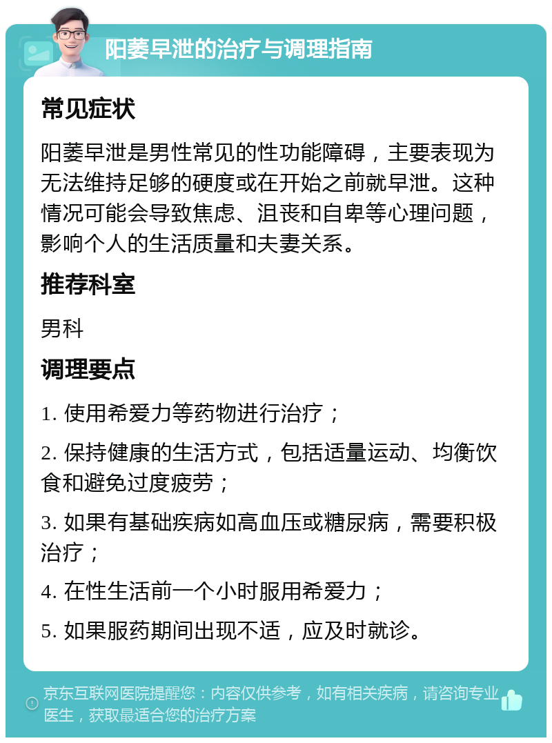 阳萎早泄的治疗与调理指南 常见症状 阳萎早泄是男性常见的性功能障碍，主要表现为无法维持足够的硬度或在开始之前就早泄。这种情况可能会导致焦虑、沮丧和自卑等心理问题，影响个人的生活质量和夫妻关系。 推荐科室 男科 调理要点 1. 使用希爱力等药物进行治疗； 2. 保持健康的生活方式，包括适量运动、均衡饮食和避免过度疲劳； 3. 如果有基础疾病如高血压或糖尿病，需要积极治疗； 4. 在性生活前一个小时服用希爱力； 5. 如果服药期间出现不适，应及时就诊。