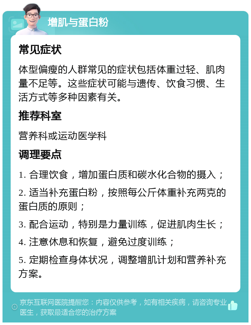 增肌与蛋白粉 常见症状 体型偏瘦的人群常见的症状包括体重过轻、肌肉量不足等。这些症状可能与遗传、饮食习惯、生活方式等多种因素有关。 推荐科室 营养科或运动医学科 调理要点 1. 合理饮食，增加蛋白质和碳水化合物的摄入； 2. 适当补充蛋白粉，按照每公斤体重补充两克的蛋白质的原则； 3. 配合运动，特别是力量训练，促进肌肉生长； 4. 注意休息和恢复，避免过度训练； 5. 定期检查身体状况，调整增肌计划和营养补充方案。