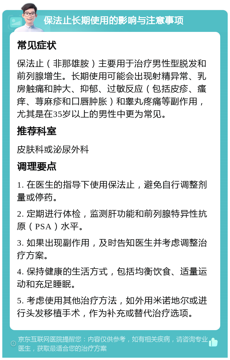 保法止长期使用的影响与注意事项 常见症状 保法止（非那雄胺）主要用于治疗男性型脱发和前列腺增生。长期使用可能会出现射精异常、乳房触痛和肿大、抑郁、过敏反应（包括皮疹、瘙痒、荨麻疹和口唇肿胀）和睾丸疼痛等副作用，尤其是在35岁以上的男性中更为常见。 推荐科室 皮肤科或泌尿外科 调理要点 1. 在医生的指导下使用保法止，避免自行调整剂量或停药。 2. 定期进行体检，监测肝功能和前列腺特异性抗原（PSA）水平。 3. 如果出现副作用，及时告知医生并考虑调整治疗方案。 4. 保持健康的生活方式，包括均衡饮食、适量运动和充足睡眠。 5. 考虑使用其他治疗方法，如外用米诺地尔或进行头发移植手术，作为补充或替代治疗选项。