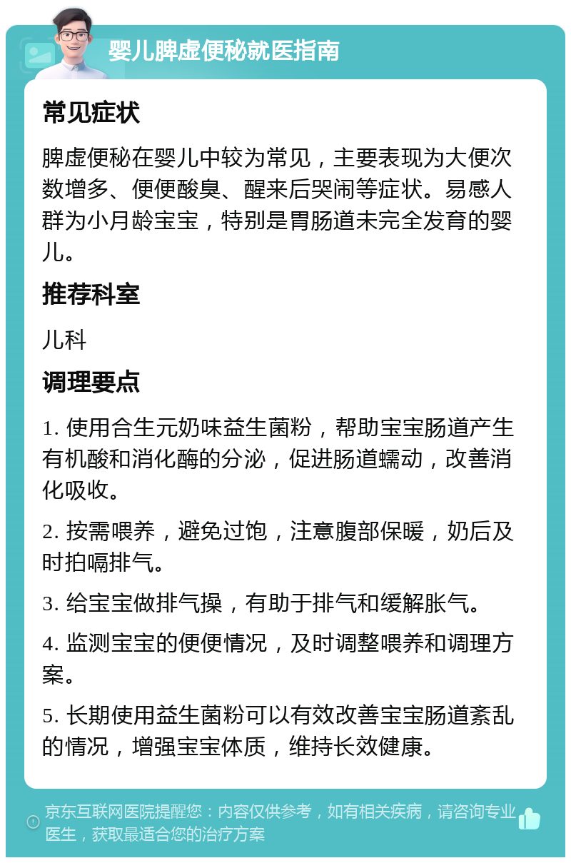 婴儿脾虚便秘就医指南 常见症状 脾虚便秘在婴儿中较为常见，主要表现为大便次数增多、便便酸臭、醒来后哭闹等症状。易感人群为小月龄宝宝，特别是胃肠道未完全发育的婴儿。 推荐科室 儿科 调理要点 1. 使用合生元奶味益生菌粉，帮助宝宝肠道产生有机酸和消化酶的分泌，促进肠道蠕动，改善消化吸收。 2. 按需喂养，避免过饱，注意腹部保暖，奶后及时拍嗝排气。 3. 给宝宝做排气操，有助于排气和缓解胀气。 4. 监测宝宝的便便情况，及时调整喂养和调理方案。 5. 长期使用益生菌粉可以有效改善宝宝肠道紊乱的情况，增强宝宝体质，维持长效健康。