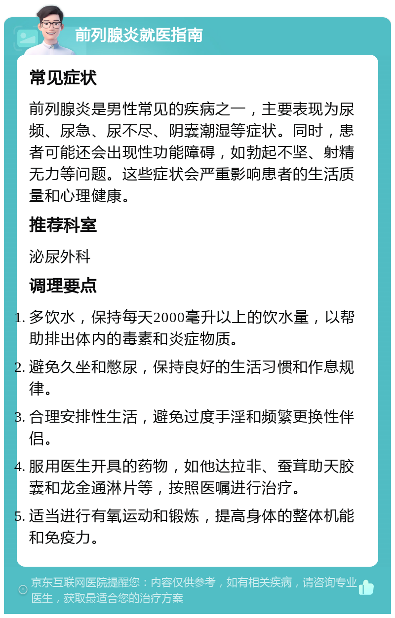 前列腺炎就医指南 常见症状 前列腺炎是男性常见的疾病之一，主要表现为尿频、尿急、尿不尽、阴囊潮湿等症状。同时，患者可能还会出现性功能障碍，如勃起不坚、射精无力等问题。这些症状会严重影响患者的生活质量和心理健康。 推荐科室 泌尿外科 调理要点 多饮水，保持每天2000毫升以上的饮水量，以帮助排出体内的毒素和炎症物质。 避免久坐和憋尿，保持良好的生活习惯和作息规律。 合理安排性生活，避免过度手淫和频繁更换性伴侣。 服用医生开具的药物，如他达拉非、蚕茸助天胶囊和龙金通淋片等，按照医嘱进行治疗。 适当进行有氧运动和锻炼，提高身体的整体机能和免疫力。