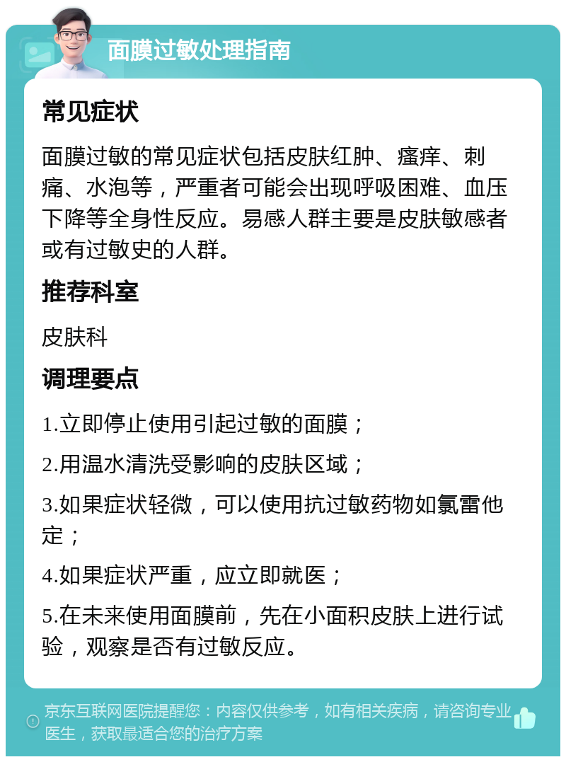 面膜过敏处理指南 常见症状 面膜过敏的常见症状包括皮肤红肿、瘙痒、刺痛、水泡等，严重者可能会出现呼吸困难、血压下降等全身性反应。易感人群主要是皮肤敏感者或有过敏史的人群。 推荐科室 皮肤科 调理要点 1.立即停止使用引起过敏的面膜； 2.用温水清洗受影响的皮肤区域； 3.如果症状轻微，可以使用抗过敏药物如氯雷他定； 4.如果症状严重，应立即就医； 5.在未来使用面膜前，先在小面积皮肤上进行试验，观察是否有过敏反应。