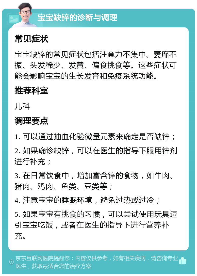 宝宝缺锌的诊断与调理 常见症状 宝宝缺锌的常见症状包括注意力不集中、萎靡不振、头发稀少、发黄、偏食挑食等。这些症状可能会影响宝宝的生长发育和免疫系统功能。 推荐科室 儿科 调理要点 1. 可以通过抽血化验微量元素来确定是否缺锌； 2. 如果确诊缺锌，可以在医生的指导下服用锌剂进行补充； 3. 在日常饮食中，增加富含锌的食物，如牛肉、猪肉、鸡肉、鱼类、豆类等； 4. 注意宝宝的睡眠环境，避免过热或过冷； 5. 如果宝宝有挑食的习惯，可以尝试使用玩具逗引宝宝吃饭，或者在医生的指导下进行营养补充。