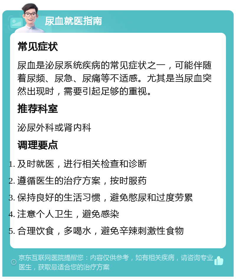 尿血就医指南 常见症状 尿血是泌尿系统疾病的常见症状之一，可能伴随着尿频、尿急、尿痛等不适感。尤其是当尿血突然出现时，需要引起足够的重视。 推荐科室 泌尿外科或肾内科 调理要点 及时就医，进行相关检查和诊断 遵循医生的治疗方案，按时服药 保持良好的生活习惯，避免憋尿和过度劳累 注意个人卫生，避免感染 合理饮食，多喝水，避免辛辣刺激性食物