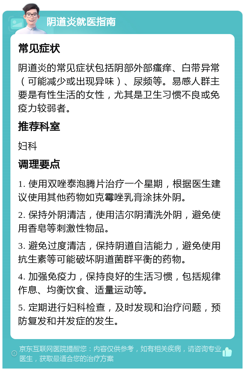 阴道炎就医指南 常见症状 阴道炎的常见症状包括阴部外部瘙痒、白带异常（可能减少或出现异味）、尿频等。易感人群主要是有性生活的女性，尤其是卫生习惯不良或免疫力较弱者。 推荐科室 妇科 调理要点 1. 使用双唑泰泡腾片治疗一个星期，根据医生建议使用其他药物如克霉唑乳膏涂抹外阴。 2. 保持外阴清洁，使用洁尔阴清洗外阴，避免使用香皂等刺激性物品。 3. 避免过度清洁，保持阴道自洁能力，避免使用抗生素等可能破坏阴道菌群平衡的药物。 4. 加强免疫力，保持良好的生活习惯，包括规律作息、均衡饮食、适量运动等。 5. 定期进行妇科检查，及时发现和治疗问题，预防复发和并发症的发生。