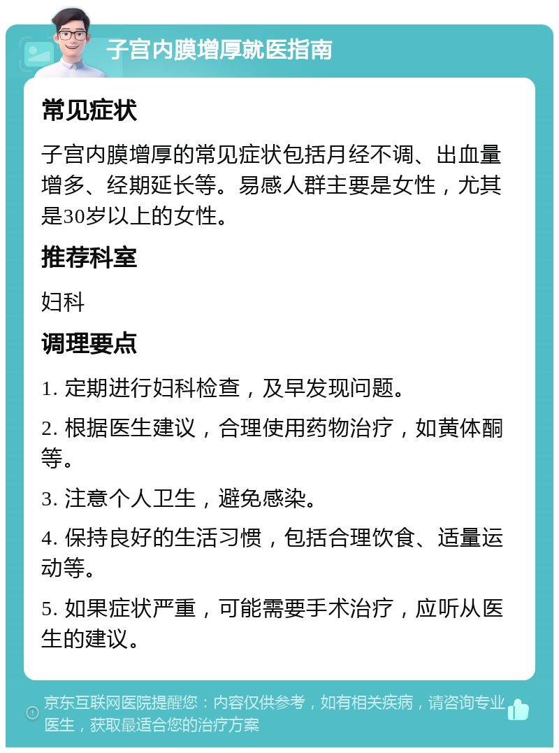 子宫内膜增厚就医指南 常见症状 子宫内膜增厚的常见症状包括月经不调、出血量增多、经期延长等。易感人群主要是女性，尤其是30岁以上的女性。 推荐科室 妇科 调理要点 1. 定期进行妇科检查，及早发现问题。 2. 根据医生建议，合理使用药物治疗，如黄体酮等。 3. 注意个人卫生，避免感染。 4. 保持良好的生活习惯，包括合理饮食、适量运动等。 5. 如果症状严重，可能需要手术治疗，应听从医生的建议。