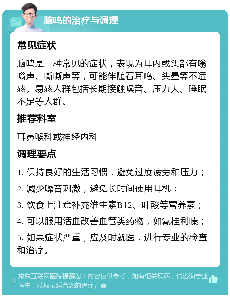 脑鸣的治疗与调理 常见症状 脑鸣是一种常见的症状，表现为耳内或头部有嗡嗡声、嘶嘶声等，可能伴随着耳鸣、头晕等不适感。易感人群包括长期接触噪音、压力大、睡眠不足等人群。 推荐科室 耳鼻喉科或神经内科 调理要点 1. 保持良好的生活习惯，避免过度疲劳和压力； 2. 减少噪音刺激，避免长时间使用耳机； 3. 饮食上注意补充维生素B12、叶酸等营养素； 4. 可以服用活血改善血管类药物，如氟桂利嗪； 5. 如果症状严重，应及时就医，进行专业的检查和治疗。