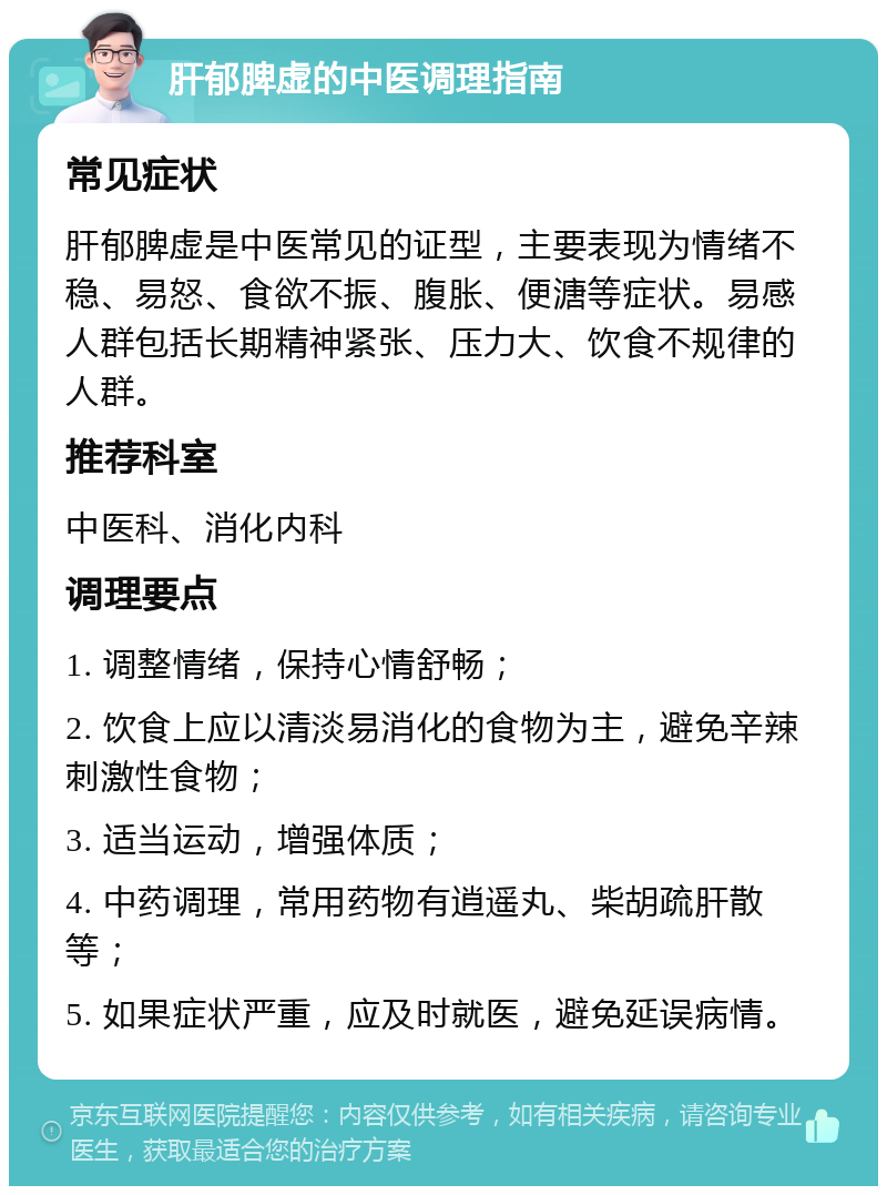 肝郁脾虚的中医调理指南 常见症状 肝郁脾虚是中医常见的证型，主要表现为情绪不稳、易怒、食欲不振、腹胀、便溏等症状。易感人群包括长期精神紧张、压力大、饮食不规律的人群。 推荐科室 中医科、消化内科 调理要点 1. 调整情绪，保持心情舒畅； 2. 饮食上应以清淡易消化的食物为主，避免辛辣刺激性食物； 3. 适当运动，增强体质； 4. 中药调理，常用药物有逍遥丸、柴胡疏肝散等； 5. 如果症状严重，应及时就医，避免延误病情。