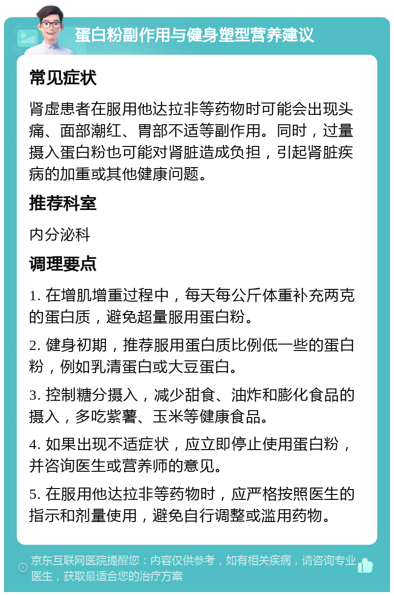 蛋白粉副作用与健身塑型营养建议 常见症状 肾虚患者在服用他达拉非等药物时可能会出现头痛、面部潮红、胃部不适等副作用。同时，过量摄入蛋白粉也可能对肾脏造成负担，引起肾脏疾病的加重或其他健康问题。 推荐科室 内分泌科 调理要点 1. 在增肌增重过程中，每天每公斤体重补充两克的蛋白质，避免超量服用蛋白粉。 2. 健身初期，推荐服用蛋白质比例低一些的蛋白粉，例如乳清蛋白或大豆蛋白。 3. 控制糖分摄入，减少甜食、油炸和膨化食品的摄入，多吃紫薯、玉米等健康食品。 4. 如果出现不适症状，应立即停止使用蛋白粉，并咨询医生或营养师的意见。 5. 在服用他达拉非等药物时，应严格按照医生的指示和剂量使用，避免自行调整或滥用药物。